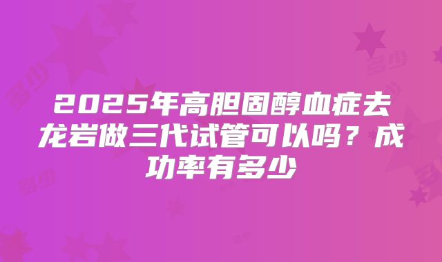 2025年高胆固醇血症去龙岩做三代试管可以吗?成功率有多少