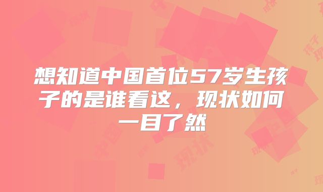 想知道中国首位57岁生孩子的是谁看这，现状如何一目了然