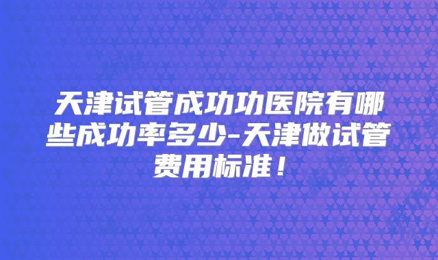 天津试管成功功医院有哪些成功率多少-天津做试管费用标准！