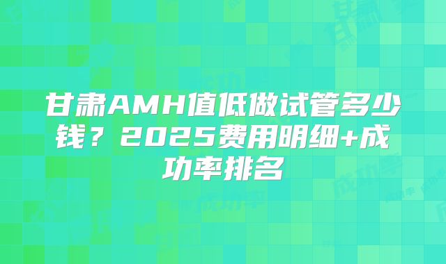 甘肃AMH值低做试管多少钱？2025费用明细+成功率排名