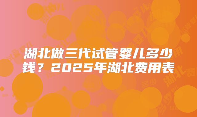 湖北做三代试管婴儿多少钱?2025年湖北费用表
