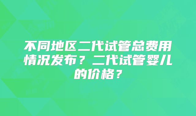 不同地区二代试管总费用情况发布?二代试管婴儿的价格?