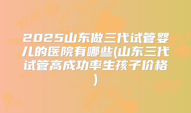 2025山东做三代试管婴儿的医院有哪些(山东三代试管高成功率生孩子价格)