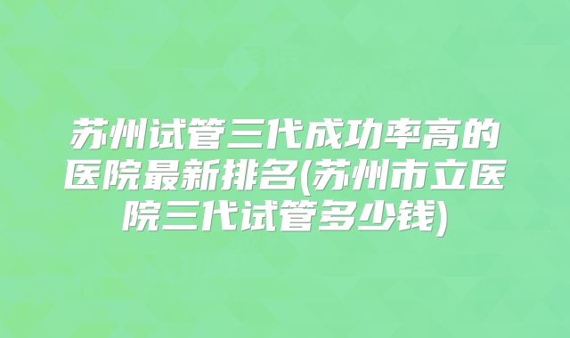 苏州试管三代成功率高的医院最新排名(苏州市立医院三代试管多少钱)