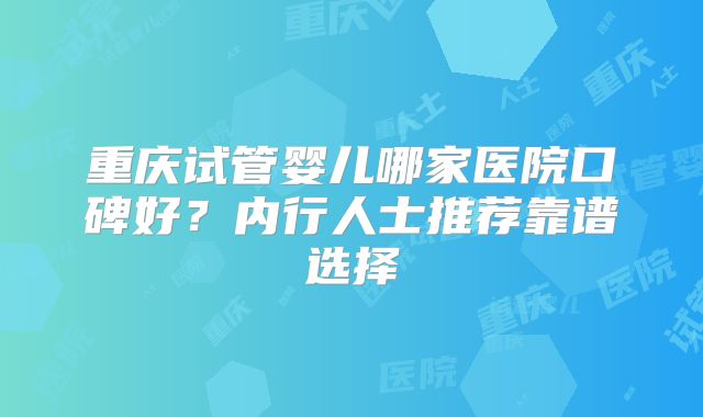 重庆试管婴儿哪家医院口碑好?内行人士推荐靠谱选择