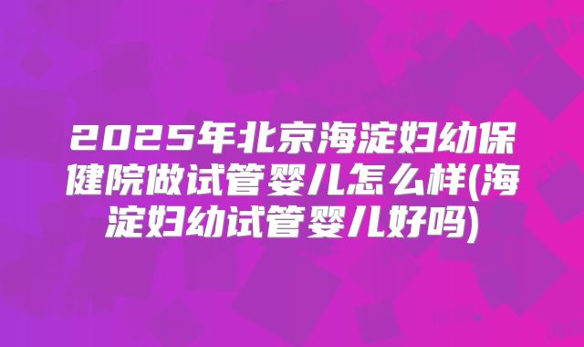 2025年北京海淀妇幼保健院做试管婴儿怎么样(海淀妇幼试管婴儿好吗)