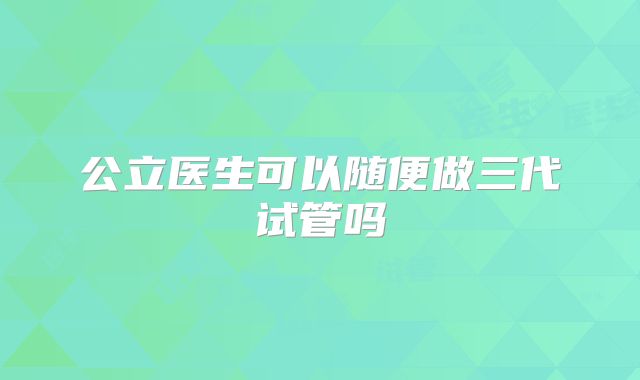 公立医生可以随便做三代试管吗