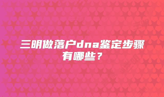 三明做落户dna鉴定步骤有哪些？