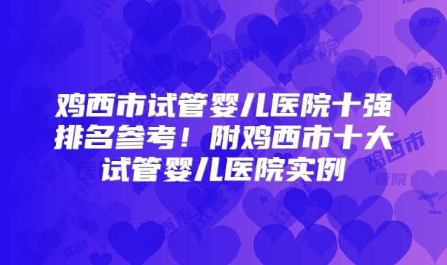 鸡西市试管婴儿医院十强排名参考!附鸡西市十大试管婴儿医院实例