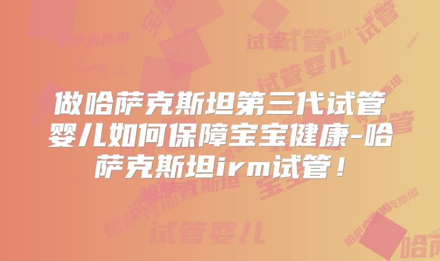 做哈萨克斯坦第三代试管婴儿如何保障宝宝健康-哈萨克斯坦irm试管！