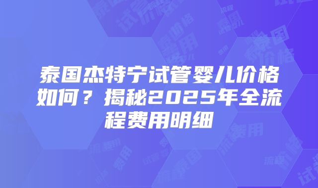 泰国杰特宁试管婴儿价格如何?揭秘2025年全流程费用明细