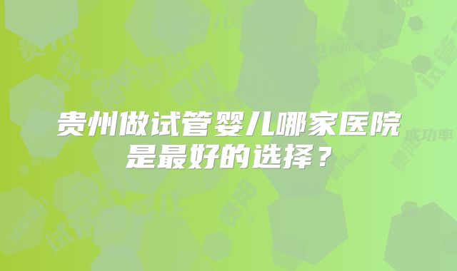 贵州做试管婴儿哪家医院是最好的选择？