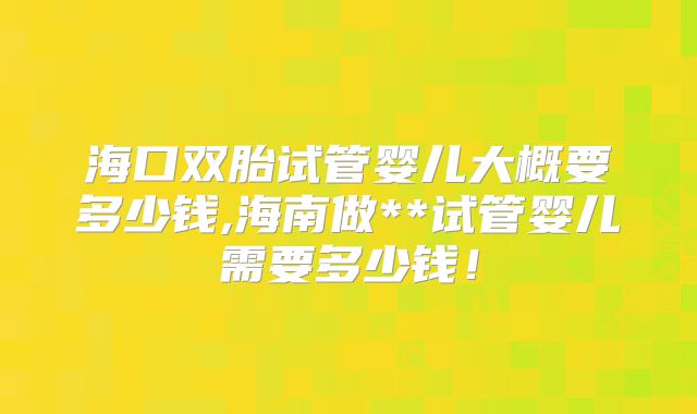 海口双胎试管婴儿大概要多少钱,海南做**试管婴儿需要多少钱!