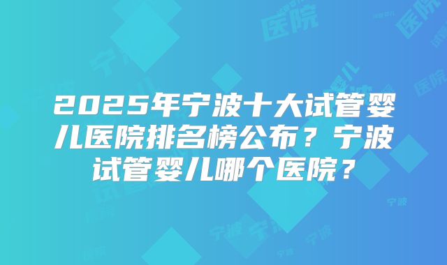 2025年宁波十大试管婴儿医院排名榜公布?宁波试管婴儿哪个医院?