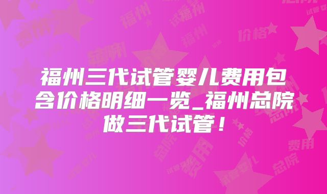 福州三代试管婴儿费用包含价格明细一览_福州总院做三代试管！