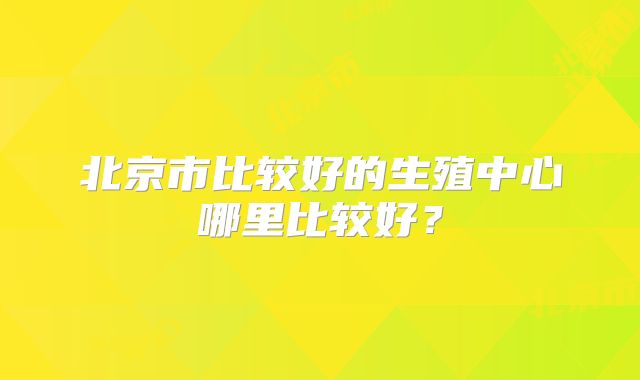 北京市比较好的生殖中心哪里比较好？