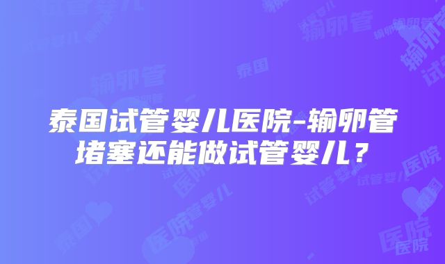 泰国试管婴儿医院-输卵管堵塞还能做试管婴儿？
