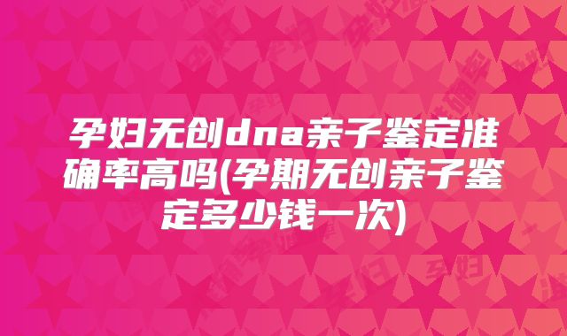 孕妇无创dna亲子鉴定准确率高吗(孕期无创亲子鉴定多少钱一次)