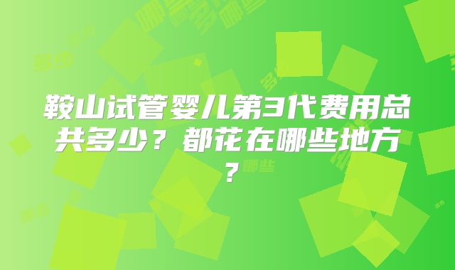 鞍山试管婴儿第3代费用总共多少？都花在哪些地方？
