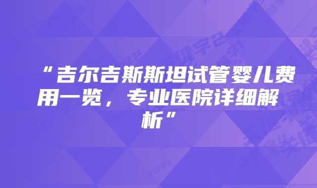 “吉尔吉斯斯坦试管婴儿费用一览,专业医院详细解析”