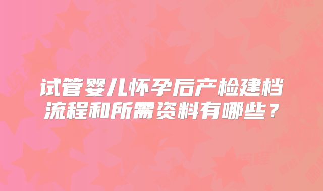试管婴儿怀孕后产检建档流程和所需资料有哪些？
