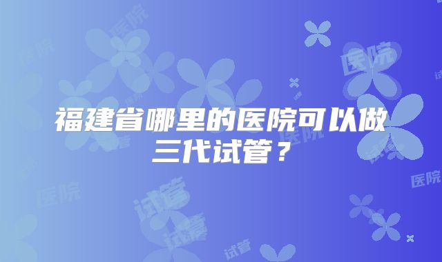 福建省哪里的医院可以做三代试管？