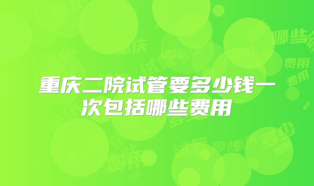 重庆二院试管要多少钱一次包括哪些费用