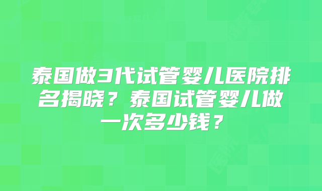 泰国做3代试管婴儿医院排名揭晓？泰国试管婴儿做一次多少钱？