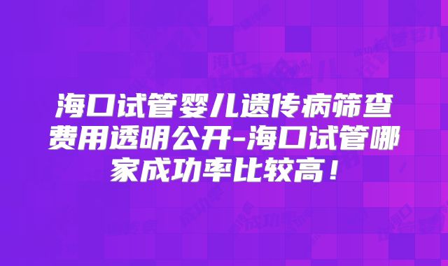 海口试管婴儿遗传病筛查费用透明公开-海口试管哪家成功率比较高！
