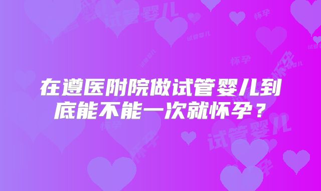 在遵医附院做试管婴儿到底能不能一次就怀孕？