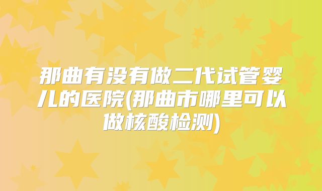 那曲有没有做二代试管婴儿的医院(那曲市哪里可以做核酸检测)