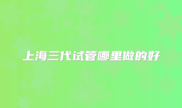 上海三代试管哪里做的好