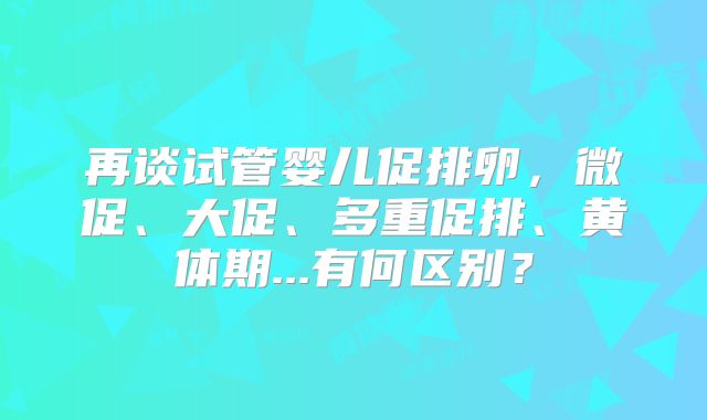 再谈试管婴儿促排卵，微促、大促、多重促排、黄体期...有何区别？