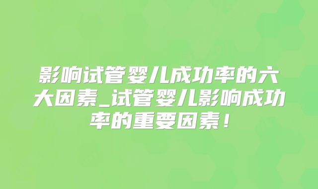 影响试管婴儿成功率的六大因素_试管婴儿影响成功率的重要因素!