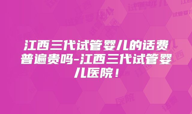 江西三代试管婴儿的话费普遍贵吗-江西三代试管婴儿医院！