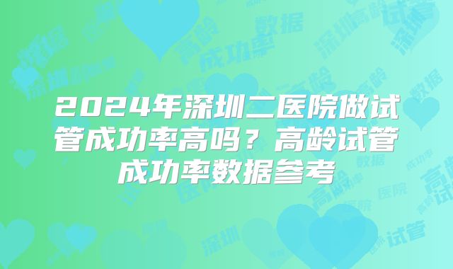 2024年深圳二医院做试管成功率高吗？高龄试管成功率数据参考