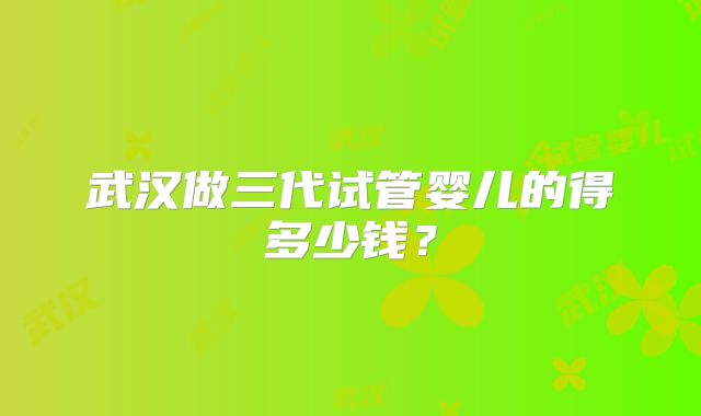 武汉做三代试管婴儿的得多少钱?