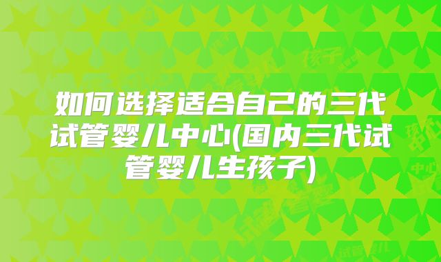 如何选择适合自己的三代试管婴儿中心(国内三代试管婴儿生孩子)