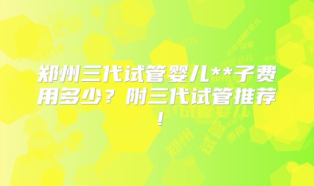郑州三代试管婴儿**子费用多少？附三代试管推荐！