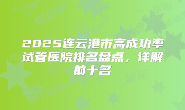 2025连云港市高成功率试管医院排名盘点,详解前十名
