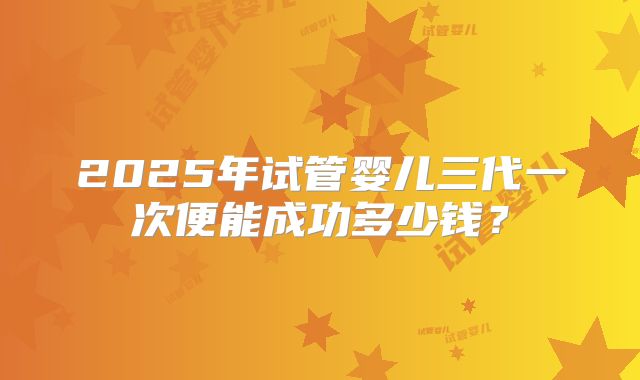 2025年试管婴儿三代一次便能成功多少钱?
