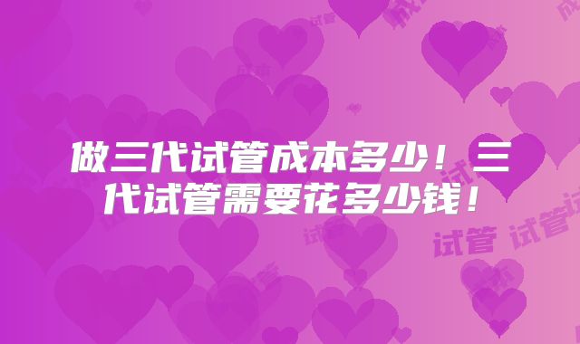 做三代试管成本多少！三代试管需要花多少钱！