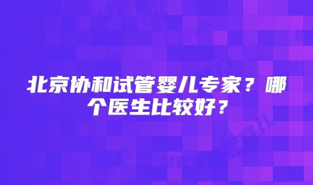 北京协和试管婴儿专家?哪个医生比较好?