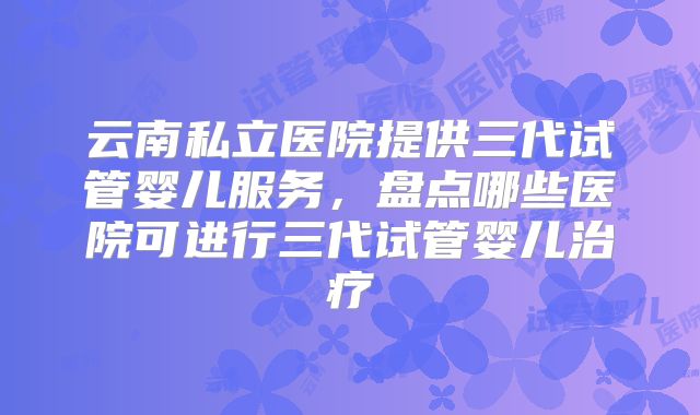 云南私立医院提供三代试管婴儿服务,盘点哪些医院可进行三代试管婴儿治疗