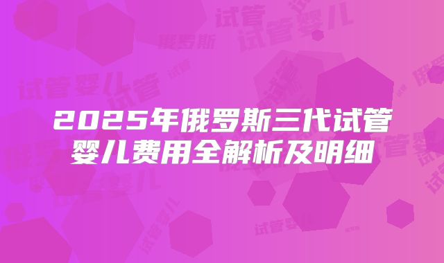 2025年俄罗斯三代试管婴儿费用全解析及明细