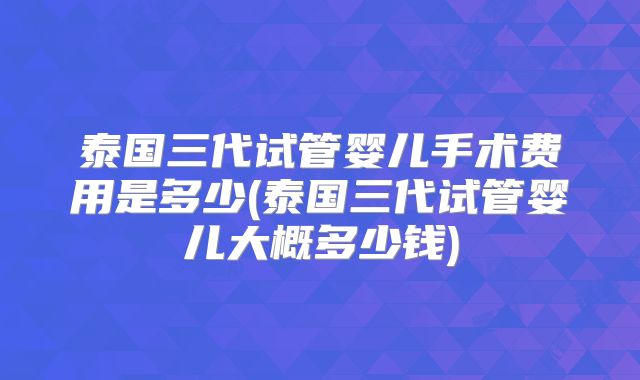 泰国三代试管婴儿手术费用是多少(泰国三代试管婴儿大概多少钱)