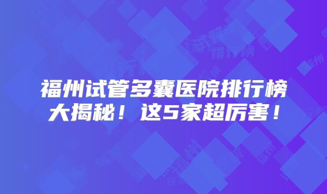 福州试管多囊医院排行榜大揭秘！这5家超厉害！