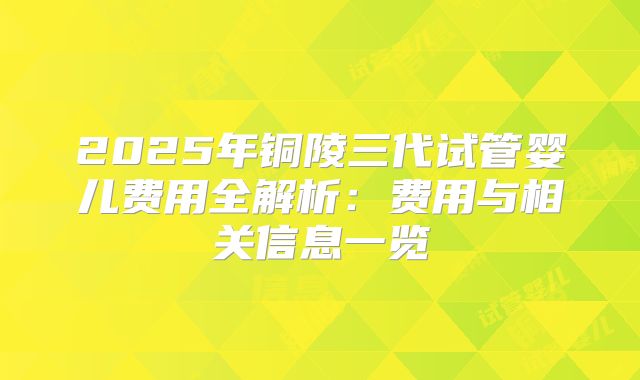 2025年铜陵三代试管婴儿费用全解析：费用与相关信息一览