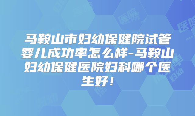马鞍山市妇幼保健院试管婴儿成功率怎么样-马鞍山妇幼保健医院妇科哪个医生好！