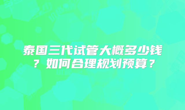 泰国三代试管大概多少钱？如何合理规划预算？
